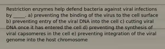 Restriction enzymes help defend bacteria against viral infections by _____. a) preventing the binding of the virus to the cell surface b) preventing entry of the viral DNA into the cell c) cutting viral DNA once it has entered the cell d) preventing the synthesis of viral capsomeres in the cell e) preventing integration of the viral genome into the host chromosome