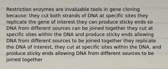 Restriction enzymes are invaluable tools in gene cloning because: they cut both strands of DNA at specific sites they replicate the gene of interest they can produce sticky ends so DNA from different sources can be joined together they cut at specific sites within the DNA and produce sticky ends allowing DNA from different sources to be joined together they replicate the DNA of interest, they cut at specific sites within the DNA, and produce sticky ends allowing DNA from different sources to be joined together