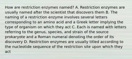 How are restriction enzymes named? A. Restriction enzymes are usually named after the scientist that discovers them B. The naming of a restriction enzyme involves several letters corresponding to an amino acid and a Greek letter implying the type of organism on which they act C. Each is named with letters referring to the genus, species, and strain of the source prokaryote and a Roman numeral denoting the order of its discovery D. Restriction enzymes are usually titled according to the nucleotide sequence of the restriction site upon which they act