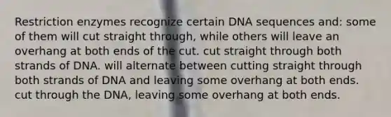 Restriction enzymes recognize certain DNA sequences and: some of them will cut straight through, while others will leave an overhang at both ends of the cut. cut straight through both strands of DNA. will alternate between cutting straight through both strands of DNA and leaving some overhang at both ends. cut through the DNA, leaving some overhang at both ends.