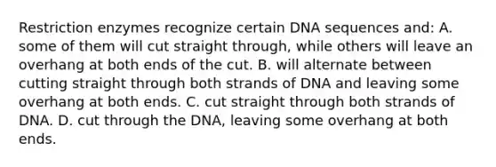 Restriction enzymes recognize certain DNA sequences and: A. some of them will cut straight through, while others will leave an overhang at both ends of the cut. B. will alternate between cutting straight through both strands of DNA and leaving some overhang at both ends. C. cut straight through both strands of DNA. D. cut through the DNA, leaving some overhang at both ends.