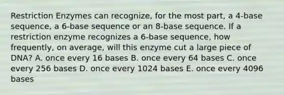 Restriction Enzymes can recognize, for the most part, a 4-base sequence, a 6-base sequence or an 8-base sequence. If a restriction enzyme recognizes a 6-base sequence, how frequently, on average, will this enzyme cut a large piece of DNA? A. once every 16 bases B. once every 64 bases C. once every 256 bases D. once every 1024 bases E. once every 4096 bases