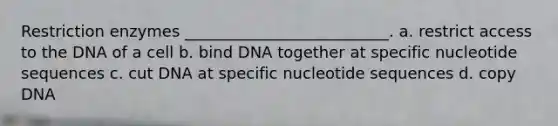 Restriction enzymes __________________________. a. restrict access to the DNA of a cell b. bind DNA together at specific nucleotide sequences c. cut DNA at specific nucleotide sequences d. copy DNA