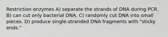 Restriction enzymes A) separate the strands of DNA during PCR. B) can cut only bacterial DNA. C) randomly cut DNA into small pieces. D) produce single-stranded DNA fragments with "sticky ends."