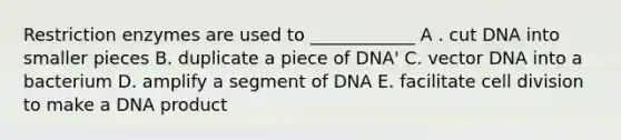 Restriction enzymes are used to ____________ A . cut DNA into smaller pieces B. duplicate a piece of DNA' C. vector DNA into a bacterium D. amplify a segment of DNA E. facilitate cell division to make a DNA product