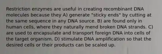 Restriction enzymes are useful in creating recombinant DNA molecules because they A) generate "sticky ends" by cutting at the same sequence in any DNA source. B) are found only in human cells, where they naturally mend broken DNA strands. C) are used to encapsulate and transport foreign DNA into cells of the target organism. D) stimulate DNA amplification so that the desired cells or their products can be scaled up.