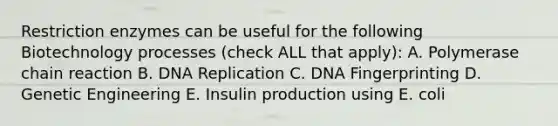 Restriction enzymes can be useful for the following Biotechnology processes (check ALL that apply): A. Polymerase chain reaction B. DNA Replication C. DNA Fingerprinting D. Genetic Engineering E. Insulin production using E. coli