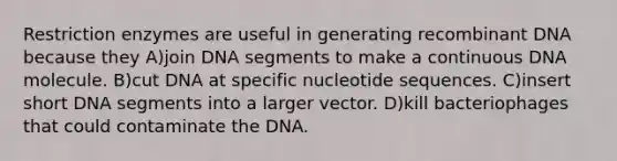 Restriction enzymes are useful in generating recombinant DNA because they A)join DNA segments to make a continuous DNA molecule. B)cut DNA at specific nucleotide sequences. C)insert short DNA segments into a larger vector. D)kill bacteriophages that could contaminate the DNA.