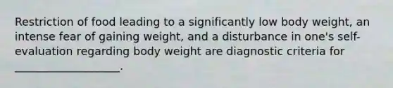 Restriction of food leading to a significantly low body weight, an intense fear of gaining weight, and a disturbance in one's self-evaluation regarding body weight are diagnostic criteria for ___________________.