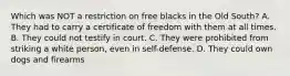 Which was NOT a restriction on free blacks in the Old South? A. They had to carry a certificate of freedom with them at all times. B. They could not testify in court. C. They were prohibited from striking a white person, even in self-defense. D. They could own dogs and firearms