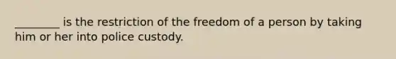 ________ is the restriction of the freedom of a person by taking him or her into police custody.