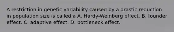 A restriction in genetic variability caused by a drastic reduction in population size is called a A. Hardy-Weinberg effect. ​B. founder effect. C. adaptive effect. ​​D. bottleneck effect.