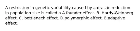 A restriction in genetic variability caused by a drastic reduction in population size is called a A.founder effect. B. Hardy-Weinberg effect. C. bottleneck effect. D.polymorphic effect. E.adaptive effect.