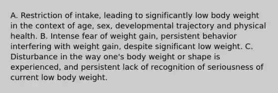 A. Restriction of intake, leading to significantly low body weight in the context of age, sex, developmental trajectory and physical health. B. Intense fear of weight gain, persistent behavior interfering with weight gain, despite significant low weight. C. Disturbance in the way one's body weight or shape is experienced, and persistent lack of recognition of seriousness of current low body weight.