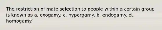 The restriction of mate selection to people within a certain group is known as a. exogamy. c. hypergamy. b. endogamy. d. homogamy.