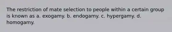 The restriction of mate selection to people within a certain group is known as a. exogamy. b. endogamy. c. hypergamy. d. homogamy.