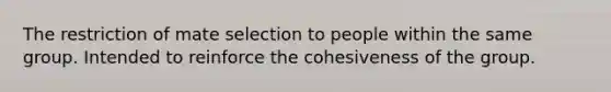 The restriction of mate selection to people within the same group. Intended to reinforce the cohesiveness of the group.