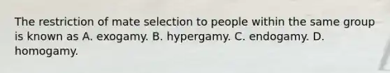 The restriction of mate selection to people within the same group is known as A. exogamy. B. hypergamy. C. endogamy. D. homogamy.