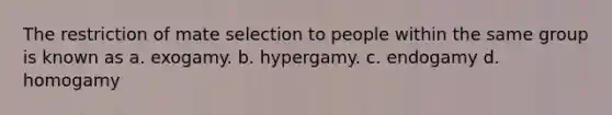 The restriction of mate selection to people within the same group is known as a. exogamy. b. hypergamy. c. endogamy d. homogamy