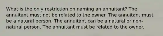 What is the only restriction on naming an annuitant? The annuitant must not be related to the owner. The annuitant must be a natural person. The annuitant can be a natural or non-natural person. The annuitant must be related to the owner.