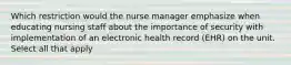 Which restriction would the nurse manager emphasize when educating nursing staff about the importance of security with implementation of an electronic health record (EHR) on the unit. Select all that apply