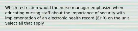 Which restriction would the nurse manager emphasize when educating nursing staff about the importance of security with implementation of an electronic health record (EHR) on the unit. Select all that apply