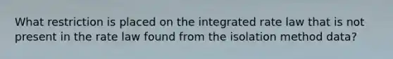 What restriction is placed on the integrated rate law that is not present in the rate law found from the isolation method data?