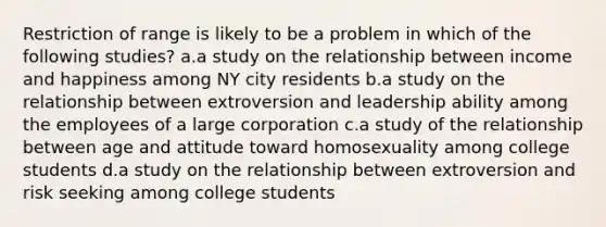 Restriction of range is likely to be a problem in which of the following studies? a.a study on the relationship between income and happiness among NY city residents b.a study on the relationship between extroversion and leadership ability among the employees of a large corporation c.a study of the relationship between age and attitude toward homosexuality among college students d.a study on the relationship between extroversion and risk seeking among college students