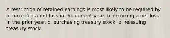 A restriction of retained earnings is most likely to be required by a. incurring a net loss in the current year. b. incurring a net loss in the prior year. c. purchasing treasury stock. d. reissuing treasury stock.