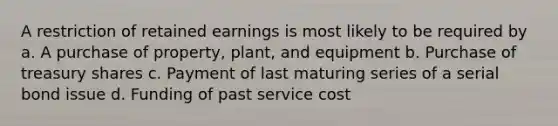 A restriction of retained earnings is most likely to be required by a. A purchase of property, plant, and equipment b. Purchase of treasury shares c. Payment of last maturing series of a serial bond issue d. Funding of past service cost