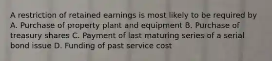 A restriction of retained earnings is most likely to be required by A. Purchase of property plant and equipment B. Purchase of treasury shares C. Payment of last maturing series of a serial bond issue D. Funding of past service cost