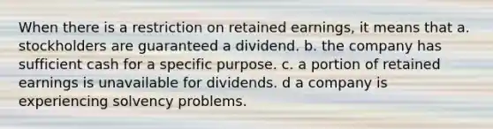 When there is a restriction on retained earnings, it means that a. stockholders are guaranteed a dividend. b. the company has sufficient cash for a specific purpose. c. a portion of retained earnings is unavailable for dividends. d a company is experiencing solvency problems.