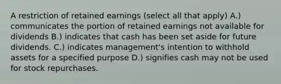 A restriction of retained earnings (select all that apply) A.) communicates the portion of retained earnings not available for dividends B.) indicates that cash has been set aside for future dividends. C.) indicates management's intention to withhold assets for a specified purpose D.) signifies cash may not be used for stock repurchases.