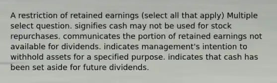 A restriction of retained earnings (select all that apply) Multiple select question. signifies cash may not be used for stock repurchases. communicates the portion of retained earnings not available for dividends. indicates management's intention to withhold assets for a specified purpose. indicates that cash has been set aside for future dividends.