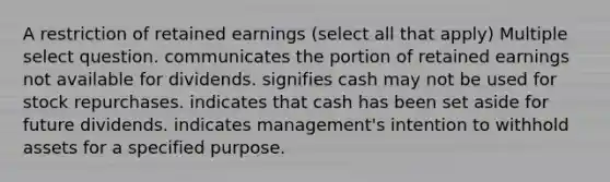 A restriction of retained earnings (select all that apply) Multiple select question. communicates the portion of retained earnings not available for dividends. signifies cash may not be used for stock repurchases. indicates that cash has been set aside for future dividends. indicates management's intention to withhold assets for a specified purpose.