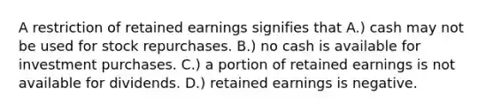 A restriction of retained earnings signifies that A.) cash may not be used for stock repurchases. B.) no cash is available for investment purchases. C.) a portion of retained earnings is not available for dividends. D.) retained earnings is negative.