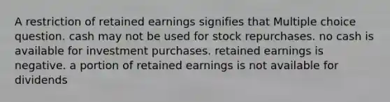 A restriction of retained earnings signifies that Multiple choice question. cash may not be used for stock repurchases. no cash is available for investment purchases. retained earnings is negative. a portion of retained earnings is not available for dividends