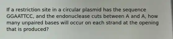 If a restriction site in a circular plasmid has the sequence GGAATTCC, and the endonuclease cuts between A and A, how many unpaired bases will occur on each strand at the opening that is produced?