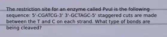 The restriction site for an enzyme called PvuI is the following sequence: 5'-CGATCG-3' 3'-GCTAGC-5' staggered cuts are made between the T and C on each strand. What type of bonds are being cleaved?