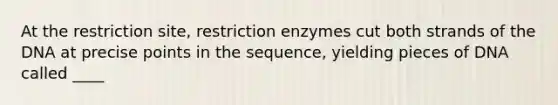 At the restriction site, restriction enzymes cut both strands of the DNA at precise points in the sequence, yielding pieces of DNA called ____