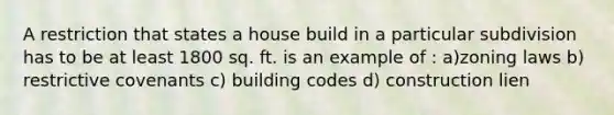 A restriction that states a house build in a particular subdivision has to be at least 1800 sq. ft. is an example of : a)zoning laws b) restrictive covenants c) building codes d) construction lien