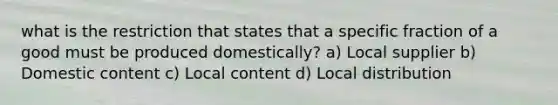 what is the restriction that states that a specific fraction of a good must be produced domestically? a) Local supplier b) Domestic content c) Local content d) Local distribution