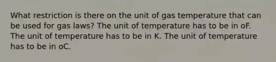 What restriction is there on the unit of gas temperature that can be used for gas laws? The unit of temperature has to be in oF. The unit of temperature has to be in K. The unit of temperature has to be in oC.