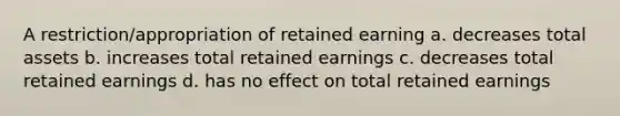 A restriction/appropriation of retained earning a. decreases total assets b. increases total retained earnings c. decreases total retained earnings d. has no effect on total retained earnings