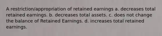 A restriction/appropriation of retained earnings a. decreases total retained earnings. b. decreases total assets. c. does not change the balance of Retained Earnings. d. increases total retained earnings.