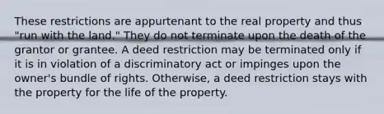 These restrictions are appurtenant to the real property and thus "run with the land." They do not terminate upon the death of the grantor or grantee. A deed restriction may be terminated only if it is in violation of a discriminatory act or impinges upon the owner's bundle of rights. Otherwise, a deed restriction stays with the property for the life of the property.