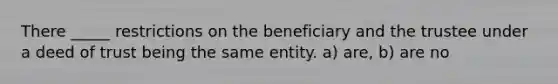 There _____ restrictions on the beneficiary and the trustee under a deed of trust being the same entity. a) are, b) are no