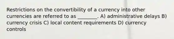 Restrictions on the convertibility of a currency into other currencies are referred to as ________. A) administrative delays B) currency crisis C) local content requirements D) currency controls