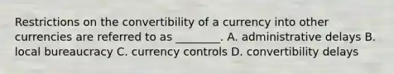 Restrictions on the convertibility of a currency into other currencies are referred to as ________. A. administrative delays B. local bureaucracy C. currency controls D. convertibility delays