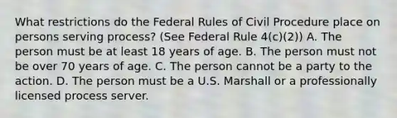 What restrictions do the Federal Rules of Civil Procedure place on persons serving process? (See Federal Rule 4(c)(2)) A. The person must be at least 18 years of age. B. The person must not be over 70 years of age. C. The person cannot be a party to the action. D. The person must be a U.S. Marshall or a professionally licensed process server.